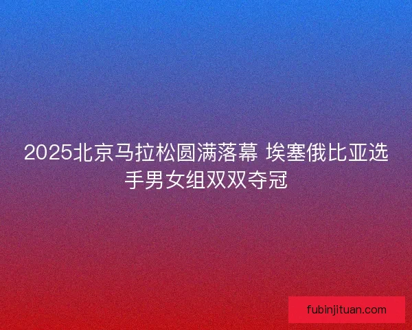 2025北京马拉松圆满落幕 埃塞俄比亚选手男女组双双夺冠 2025北京马拉松圆满落幕 埃塞俄比亚选手男女组双双夺冠