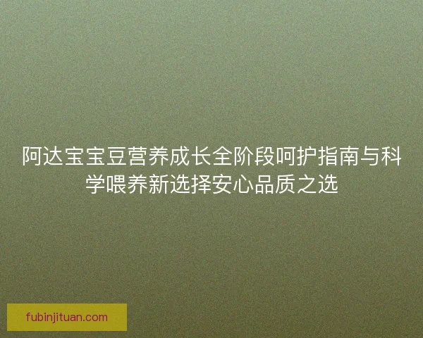 阿达宝宝豆营养成长全阶段呵护指南与科学喂养新选择安心品质之选