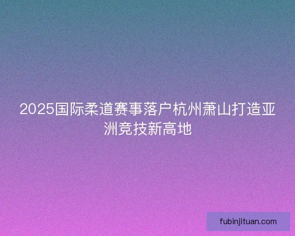 2025国际柔道赛事落户杭州萧山打造亚洲竞技新高地