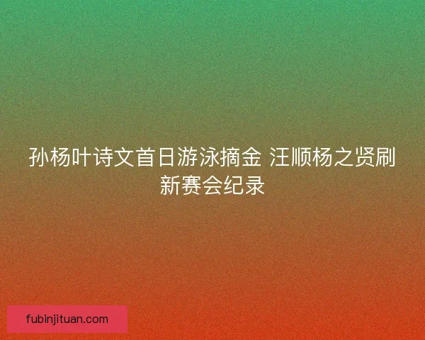孙杨叶诗文首日游泳摘金 汪顺杨之贤刷新赛会纪录