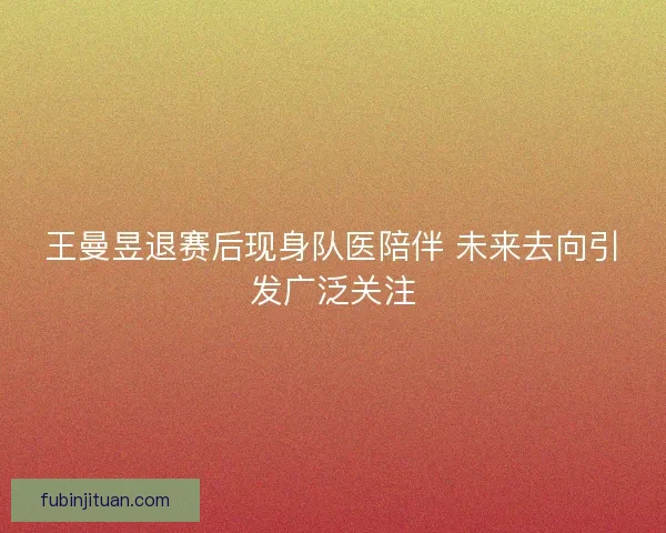 王曼昱退赛后现身队医陪伴 未来去向引发广泛关注