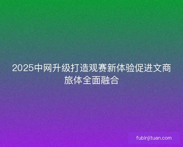 2025中网升级打造观赛新体验促进文商旅体全面融合