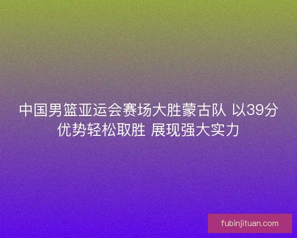 中国男篮亚运会赛场大胜蒙古队 以39分优势轻松取胜 展现强大实力