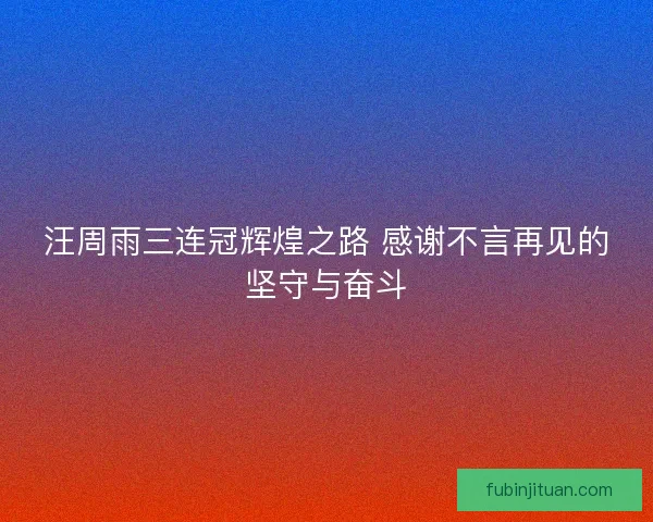 汪周雨三连冠辉煌之路 感谢不言再见的坚守与奋斗