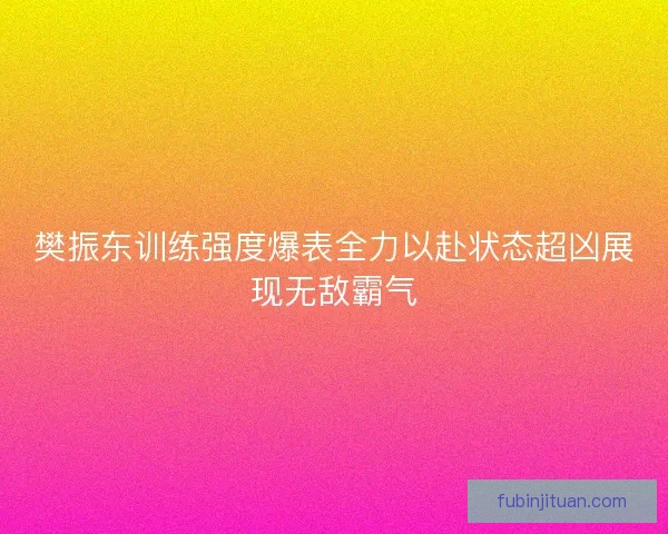 樊振东训练强度爆表全力以赴状态超凶展现无敌霸气 樊振东训练强度爆表全力以赴状态超凶展现无敌霸气