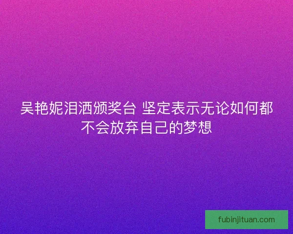 吴艳妮泪洒颁奖台 坚定表示无论如何都不会放弃自己的梦想