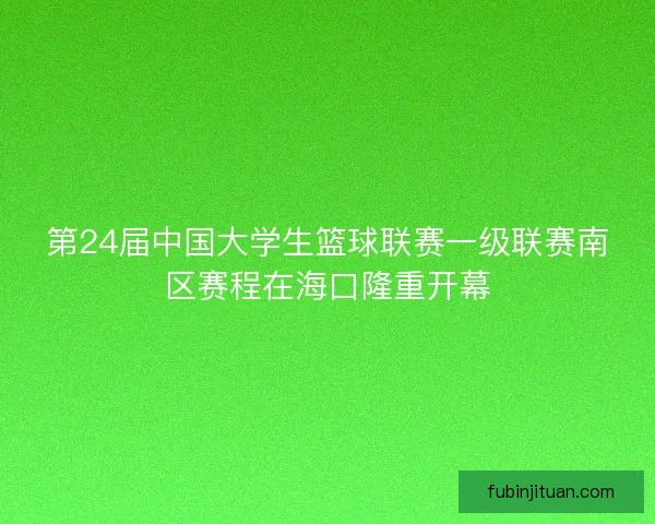 第24届中国大学生篮球联赛一级联赛南区赛程在海口隆重开幕