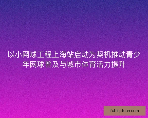 以小网球工程上海站启动为契机推动青少年网球普及与城市体育活力提升