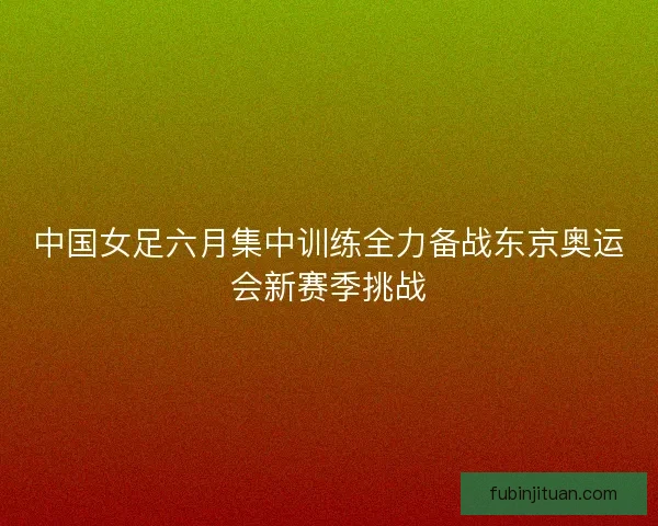 中国女足六月集中训练全力备战东京奥运会新赛季挑战 中国女足六月集中训练全力备战东京奥运会新赛季挑战
