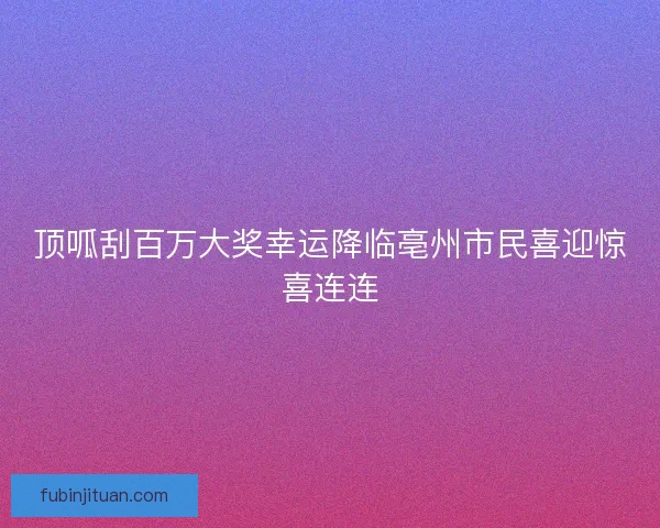 顶呱刮百万大奖幸运降临亳州市民喜迎惊喜连连 顶呱刮百万大奖幸运降临亳州市民喜迎惊喜连连