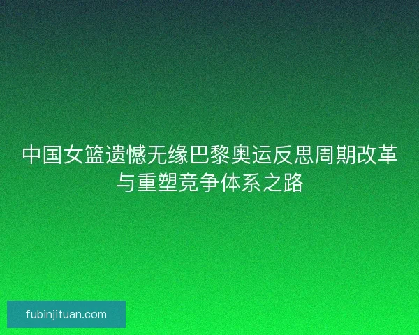 中国女篮遗憾无缘巴黎奥运反思周期改革与重塑竞争体系之路 中国女篮遗憾无缘巴黎奥运反思周期改革与重塑竞争体系之路