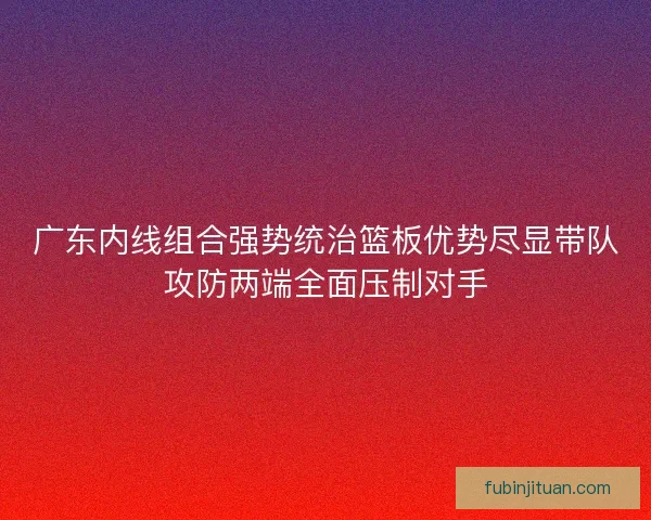 广东内线组合强势统治篮板优势尽显带队攻防两端全面压制对手 广东内线组合强势统治篮板优势尽显带队攻防两端全面压制对手