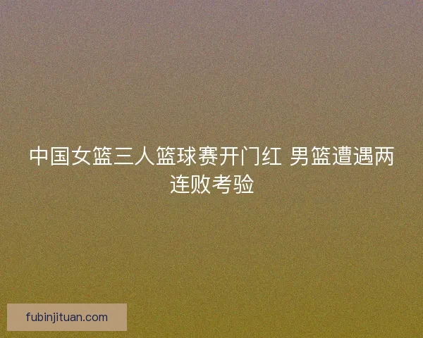 中国女篮三人篮球赛开门红 男篮遭遇两连败考验 中国女篮三人篮球赛开门红 男篮遭遇两连败考验