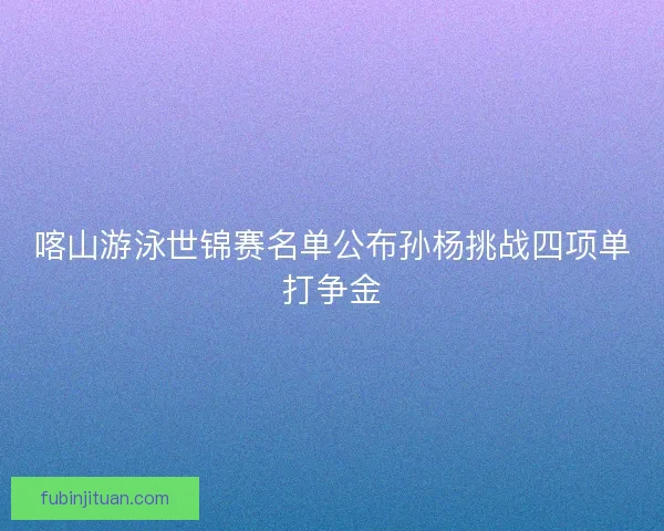 喀山游泳世锦赛名单公布孙杨挑战四项单打争金 喀山游泳世锦赛名单公布孙杨挑战四项单打争金