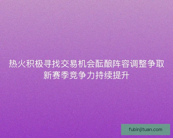 热火积极寻找交易机会酝酿阵容调整争取新赛季竞争力持续提升 热火积极寻找交易机会酝酿阵容调整争取新赛季竞争力持续提升